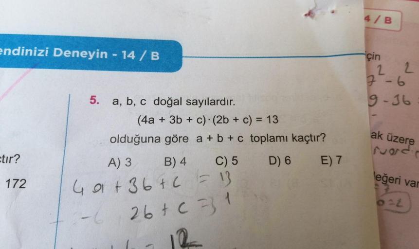 endinizi Deneyin - 14 / B
etir?
172
5.
a, b, c doğal sayılardır.
(4a + 3b + c) (2b + c) = 13
olduğuna göre a + b + c toplamı kaçtır?
A) 3
B) 4
C) 5
D) 6
E) 7
49+36+6 = 13
26 + c =31
2-6
4/B
çin
22
7-6
9-36
ak üzere
ruod
leğeri var
0:2