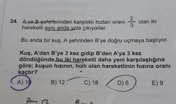 24. Ave B şehirlerinden karşılıklı hızları oranı
hareketli aynı anda yola çıkıyorlar.
Bu anda bir kuş, A şehrinden B'ye doğru uçmaya başlıyor.
Kuş, A'dan B'ye 3 kez gidip B'den A'ya 3 kez
döndüğünde bu iki hareketli daha yeni karşılaştığına
göre; kuşun hızının, hızlı olan hareketlinin hızına oranı
kaçtır?
A) 10
AR
B) 12
2²333
C) 18
D) 6
olan iki
E) 9