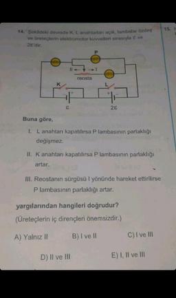 14. Şekildeki devrede K, L anahtarları açık, lambalar özdeş
ve üreteçlerin elektromotor kuvvetleri sırasıyla & ve
2E'dir.
FRENTE
K
E
reosta
P
TITE
G
28
Buna göre,
I. L anahtarı kapatılırsa P lambasının parlaklığı
değişmez.
D) II ve III
II. K anahtarı kapatılırsa P lambasının parlaklığı
artar.
wa
III. Reostanın sürgüsü I yönünde hareket ettirilirse
P lambasının parlaklığı artar.
yargılarından hangileri doğrudur?
(Üreteçlerin iç dirençleri önemsizdir.)
A) Yalnız II
B) I ve II
C) I ve III
E) I, II ve III
15. H