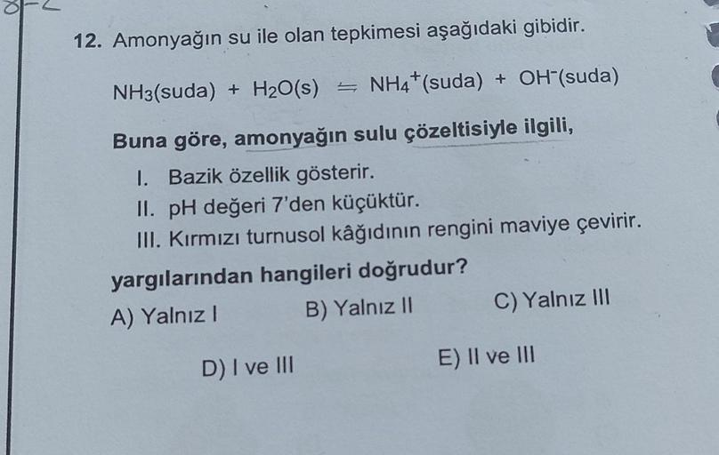 12. Amonyağın su ile olan tepkimesi aşağıdaki gibidir.
NH3(suda) + H₂O(s) = NH4* (suda) + OH-(suda)
Buna göre, amonyağın sulu çözeltisiyle ilgili,
I. Bazik özellik gösterir.
II. pH değeri 7'den küçüktür.
III. Kırmızı turnusol kâğıdının rengini maviye çevir