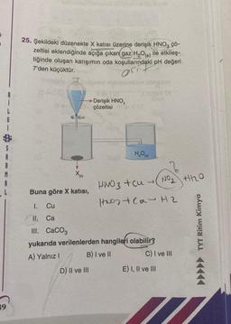 L
6
S
A
R
M
A
L
39
25. Şekildeki düzenekte X katısı üzerine derişik HNO3 ÇÖ-
zeltisi eklendiğinde açığa çıkan gaz H₂O(s) ile etkileş-
tiğinde oluşan karışımın oda koşullarındaki pH değeri
7'den küçüktür.
osi
→Derişik HNO3
çözeltisi # (Q
X(K)
Buna göre X katısı,
I.
Cu
II.
Ca
III. CaCO3
abreloy
D) II ve III
H₂O (s)
yukarıda verilenlerden hangileri olabilir?
A) Yalnız I
B) I ve II
HNO3 + cu →
Nos +Ca- H2
NO₂ +2₂0
C) I ve III
E) I, II ve III
▶▶▶▶▶ TYT Ritim Kimya
7