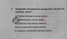 9. Aşağıdaki atasözlerinin hangisinde mecazlı bir
söyleyiş vardır?
A) Eskisi olmayanın yenisi olmaz.
B) Merhametten maraz doğar.
Görünen köy kılavuz istemez.
D) Son pişmanlık fayda vermez.
E) Zararın neresinden dönülse kârdır.