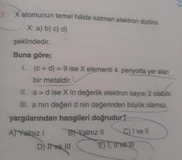 2.
X atomunun temel hâlde katman elektron dizilimi
X: a) b) c) d)
şeklindedir.
Buna göre;
1. (c + d) = 9 ise X elementi 4. periyotta yer alan
bir metaldir.
II. a = d ise X in değerlik elektron sayısı 2 olabilir.
III. a nin değeri d nin değerinden büyük olamaz.
yargılarından hangileri doğrudur?
A) Yalnız I
BYalnız II
D) II ve III
C) I ve II
E) I, II ve III