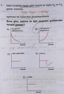 3.
Sabit sıcaklıkta kapalı sabit hacimli bir kapta H₂ ve Cl₂
gazları arasında,
H₂(g) + Cl₂(g) →→→ 2HCl(g)
tepkimesi tek basamakta gerçekleşmektedir.
Buna göre, tepkime ile ilgili aşağıdaki grafiklerden
hangisi yanlıştır?
A) H₂ gazının
harcanma hızı
C)
Zaman
P. MY I
ye
Gaz yoğunluğu
Zaman
E) Kütle
B).
HCI gazının
oluşma hızı
D) Basınç
Zaman
Zaman
bab
N
Zaman