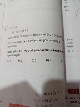 sesi
7.
214m
6. 1:R R
f(x) = x²+2x+6
parabolünün Oy eksenine göre simetriği y = g(x) parab
f(x) parabolünün x = 1 doğrusuna göre simetrigi y =
rabolüdür.
Buna göre, h(x) ve g(x) parabollerinin kesim nok
apsisi kaçtır?
A) 1
B) 2
C) 3
D) 4
E) S
f(x) = Q(x+3)(x-S)
01-1) = 0(2)(-6)
16=-122
nok!
Bun
A) 3
y=m
nokta
kaçtır
A) -9
2018/
10. a ve b po
minde or