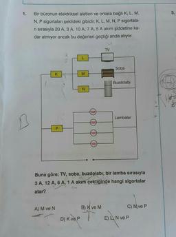 1. Bir büronun elektriksel aletleri ve onlara bağlı K, L, M,
N, P sigortaları şekildeki gibidir. K, L, M, N, P sigortala-
ri sırasıyla 20 A, 3 A, 10 A, 7 A, 5 A akım şiddetine ka-
dar atmıyor ancak bu değerleri geçtiği anda atıyor.
K
A) M ve N
P
M
D) K ve P
N
0000
voor
0000
0000
TV
B) K ve M
Soba
Buna göre; TV, soba, buzdolabı, bir lamba sırasıyla
3 A, 12 A, 6 A, 1 A akım çektiğinde hangi sigortalar
atar?
Buzdolabı
Lambalar
C) Nve P
E) L N ve P
3.