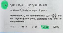 4.
X₂(g) + 3Y₂(g) → 2XY3(g) + 22 kkal
tepkimesi 5 litrelik bir kapta oluşuyor.
mol
ola-
Tepkimede X₂'nin harcanma hızı 0,01
rak ölçüldüğüne göre, dakikada kaç kkal isi
l.sn
oluşmaktadır?
A) 33
B) 44
C) 55
D) 66
E) 88