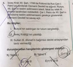 5.
İsveç Kralı XII. Şarl, 1709'da Poltova'da Rus Çarı I.
Petro'ya yenilerek Osmanlı Devleti'ne sığındı. Rusya,
XII. Şar'ın teslim edilmesini istedi, fakat bu istek III.
Ahmet tarafından reddedildi. Çar I. Petro da XII. Şarl'ın
kendisine teslim edilmemesini gerekçe göstererek
Osmanlı Devleti'ne savaş açtı.
Bu bilgiler;
1. Rusya'nın saldırgan bir tutum sergilediği,
II. sveç Krallığı'nın yıkıldığı,
III. Sultan III. Ahmet'in bağımsız devlet anlayışından
taviz vermediği
durumlarından hangilerinin göstergesi olabilir?
A) Yalnizl
B) Yalnız 11
JOYALemol
(D) Ive III
E), II e III
CHIVE