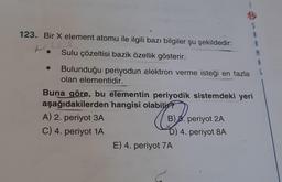 123. Bir X element atomu ile ilgili bazı bilgiler şu şekildedir:
Sulu çözeltisi bazik özellik gösterir.
Bulunduğu periyodun elektron verme isteği en fazla
olan elementidir.
Buna göre, bu elementin periyodik sistemdeki yeri
aşağıdakilerden hangisi olabilir?
C
A) 2. periyot 3A
C) 4. periyot 1A
B) B. periyot 2A
D) 4. periyot 8A
S
A
E) 4. periyot 7A
A
M
A
L