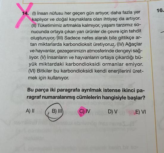 14. (1) İnsan nüfusu her geçen gün artıyor, daha fazla yer
kaplıyor ve doğal kaynaklara olan ihtiyaç da artıyor.
(II) Tüketimimiz artmakla kalmıyor, yaşam tarzımız so-
nucunda ortaya çıkan yan ürünler de çevre için tehdit
oluşturuyor (III) Sadece nefes ala