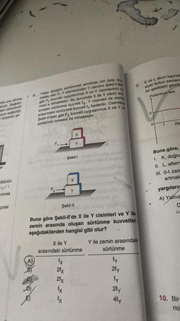 arek una dönüş
sidir. Buğdayı
pin dönmesini
yun sağladığı
türbünün şe
1
er
rbünün
mn
rılırsa
çısal
Yatay düzgün sürtünmeli zeminde üst üste dur.
makta olan X, Y cisimlerinden Y cismine Şekil-I'dek
gibi F, kuvveti uygulanınca X ve Y cisimlerinin iv.
mesi a olmaktadır. Bu durumda X ile Y cismi ara.
sındaki sürtünme kuvveti fy, Y cisimleri ile zemin
arasındaki sürtünme kuvveti fy kadardır. Cisimlere
Şekil-ll'deki gibi F2 kuvveti uygulanınca X ve Y C
simlerinin ivmeleri 2a olmaktadır.
8.
@
F₁ →
F₂
fx
2fx
2fx
fx
X
fx
X
Şekil-l
Y
Y
Şekil-II
Buna göre Şekil-ll'de X ile Y cisimleri ve Y ile
zemin arasında oluşan sürtünme kuvvetleri
aşağıdakilerden hangisi gibi olur?
Y ile zemin arasındaki
sürtünme
fy
2fy
fy
2fy
X ile Y
arasındaki sürtünme
9.
Afy
K ve L akım kaynak
siyel farkın zamana
ler şekildeki gibidin
Potansiyel fark
V
t
Za
Buna göre;
I. K, doğru
II. L, altern
III. 0-t zam
artmak
yargıların
A) Yalnız
D
10. Bir
no