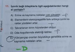 Testokul
11. İyonik bağlı bileşiklerle ilgili aşağıdakilerden hangi-
si yanlıştır?
A) Erime ve kaynama noktaları çok yüksektir.
B) Elementlerin elektronegatiflik farkı arttıkça iyonik ka-
rakter yüzdeleri artar.
C) Tekrarlanan birim hücrelerden oluşur.
oluşu
al D) Oda koşullarında elektriği iletirler.
E) Yük/yarıçap oranları büyüdükçe genellikle erime ve
kaynama noktaları artar.
-DY
Win D