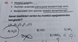 10.
Molekül polardır.
• Atomları arasında yalnız polar kovalent bağ vardır.
• Moleküldeki tüm atomlar oktedini tamamlamıştır.
aşağıdakilerden
Genel özellikleri verilen bu molekül
hangisidir?
(HN, 8O, gF, 17CI)
A) H₂O
DIG
B) HCI
C) NF 3
E) HNO3 >> O-