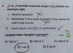 1
9. 6C ile H atomları arasında oluşan C₂H₂ bileşik mo-
lekülüyle ilgili,
1. Molekül apolardır.
X
II.
Molekülde 3 tane polar kovalent 2 tane apolar ko-
valent bağ bulunur.
III. Lewis yapısı H:C::C:H şeklindedir. V
yargılarından hangileri yanlıştır?
B) Yalnız II
A) Yalnız I
D) I ve II
I
C) Yalnız III
E) II ve III