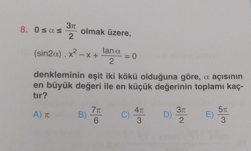 8. 0≤as
3T
2
olmak üzere,
tan a
2
(sin2a).x² - x +
denkleminin eşit iki kökü olduğuna göre, a açısının
en büyük değeri ile en küçük değerinin toplamı kaç-
tır?
A) T
B)
= 0
7 T
6
C)
4π
3
D)
3π
2
E)
5T
3