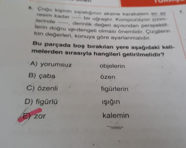 5. Çoğu kişinin sandığının aksine karakalem en az
resim kadar bir uğraştır. Kompozisyon çizim-
lerinde -----, derinlik değeri açısından perspektif
lerin doğru ve dengeli olması önemlidir. Çizgilerin
ton değerleri, konuya göre ayarlanmalıdır.
Bu parçada boş