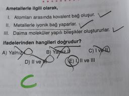 Ametallerle ilgili olarak,
I. Atomları arasında kovalent bağ oluşur.
II. Metallerle iyonik bağ yaparlar.
III. Daima moleküler yapılı bileşikler oluştururlar. L
ifadelerinden hangileri doğrudur?
A) Yalnız B) Yaziz)
D) Il ve
C
C) I ve
(E) III ve III