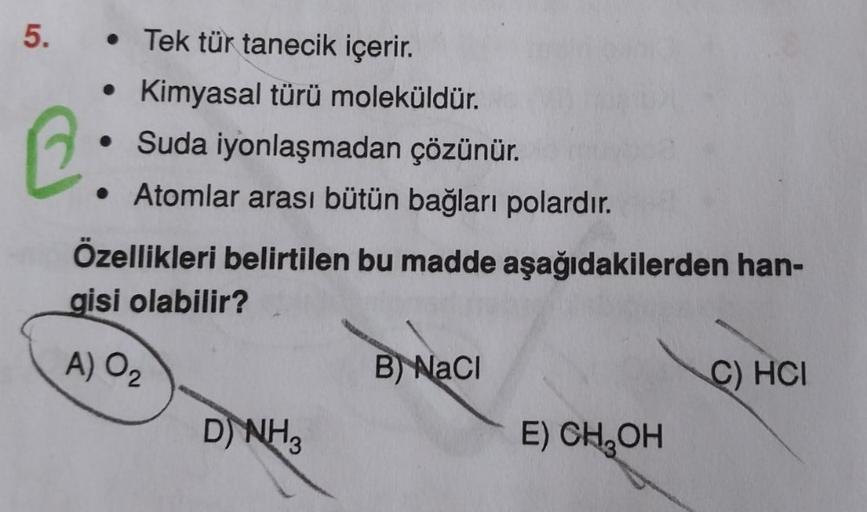 5.
• Tek tür tanecik içerir.
• Kimyasal türü moleküldür.
• Suda iyonlaşmadan çözünür.
• Atomlar arası bütün bağları polardır.
Özellikleri belirtilen bu madde
gisi olabilir?
A) 0₂
D) NH3
B) NaCl
aşağıdakilerden han-
E) CH₂OH
C) HCI