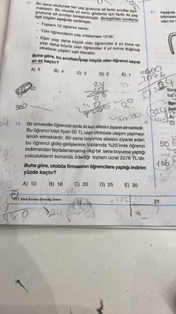 ell
50
900
19.
86
18.
Bir dans okulunda her yaş grubuna ait farklı sınıflar açıl-
maktadır. Bu okulda yıl sonu gösterisi için farklı iki yaş
grubuna ait sınıflar birleştirilmiştir. Birleştirilen sınıflarla
ilgili bilgiler aşağıda verilmiştir.
Toplam 12 öğrenci vardır.
.
0
●
1
Tüm öğrencilerin yaş ortalaması 12'dir.
Eğer yaşı daha küçük olan öğrenciler 2 yıl önce ve
yaşı daha büyük olan öğrenciler 4 yıl sonra doğmuş
olsalardı yaşları eşit olacaktı.
Buna göre, bu sınıftakilyaşı küçük olan öğrenci sayısı
en az kaçtır?
A) 5
B) 4
Od
T Altın Karma Deneme Sınavı
PYTA
324
C) 3
A) 10 B) 18 C) 20
12
O
D) 2
120
Bir üniversite öğrencisi ayda iki kez ailesini ziyaret etmektedir.
Bu öğrenci bilet fiyatı 50 TL olan otobüsle ulaşım yapmayı
tercih etmektedir. Bir sene boyunca ailesini ziyaret eden
bu öğrenci gidiş-gelişlerinin toplamda %25'inde öğrenci
indiriminden faydalanamamış olup bir sene boyunca yaptığı
yolculukların sonunda ödediği toplam ücret 2076 TL'dir.
Buna göre, otobüs firmasının öğrencilere yaptığı indirim
yüzde kaçtır?
E) 1
D) 25
E) 30
21. Aşağıda
bölmeler
olan bir
2000
2076
Ro
1200 (324
1176
324
Süra
tuz c
Bum
bul
32
50 20
196
36
21