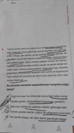 6.
korur.
Paylaşım Yayınları ---
Yazıda yenilik denince çoğumuzun aklına bugün yazılanlar
gelir nedense. Oysa geçmişte yazılıp tazeliğini koruyan ya-
pitlar olduğu gibi zaman içinde yeniliği silinmiş yapıtlar da
var. Kalıcı bir yenilik kendini sürekli sil baştan yaratıyormuş
gibi geliyor bana. İlginç olmaya çalışan kolaycı bir deney-
sellikten hazzetmemekle birlikte yazıda ve genel olarak sa-
natta hakkı verilmiş deneysellikler radarımda hep. Böylesi
girişimlerin bir yüzünde heyecanı canlı tutma ve dayanışma
hissi varken bir yüzünde de daha önce yapılmış olanı yap-
mama niyeti var.
Bu parçadan hareketle aşağıdakilerden hangisine ulaşı-
lamaz?
AÖzgün bir eser her dönemde okura farklı tatlar sunar.
Sanatta yenilik, yüzeysellikten kaçınmayı gerektirir.
C) Geçmişin birikimine yaslanan eserler geleceğe kalır.
Farklılık yaratan eserler, yoğun bir çalışmanın ürünüdür.
E) Her yenilik arayışı, var olanı aşma gayretiyle başlar.
A
A
A