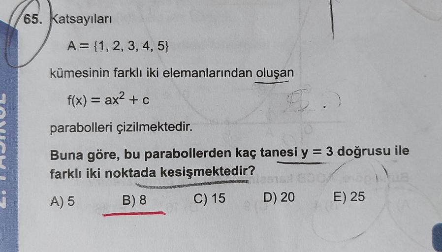 65. Katsayıları
A = {1, 2, 3, 4, 5}
kümesinin farklı iki elemanlarından oluşan
f(x) = ax² + c
parabolleri çizilmektedir.
3.
Buna göre, bu parabollerden kaç tanesi y = 3 doğrusu ile
farklı iki noktada kesişmektedir?
A) 5
B) 8
C) 15
D) 20
E) 25