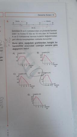 <
r
2
en-
erin
lan
ya-
ve-
9.
A
Y
A
R
5m/s
C)
25
B
10
30 m
Şekildeki B ve C noktalarından zıt yönlerde hareket
eden ve hızları 5 m/s ve 10 m/s olan iki hareketli
A ve D noktalarına varınca hızlarını değiştirmeden
geri dönüp karşılaştıkları noktada duruyorlar.
2
Buna göre, aşağıdaki grafiklerden hangisi bu
9 hareketliler arasındaki uzaklığın zamana göre
değişimini verir?
A) Uzaklık (m)
20
15
10
1 2 3 4 Zaman
(s)
Uzaklık (m)
1 2 3 4 Zaman
(s)
E)
Deneme Sınavi/3
25
20
10
C
5
B)
Uzaklık (m)
10m/s
25
20
10%
Uzaklık (m)
D) Uzaklık (m)
20
101
5
1 2 3 4 Zaman
(s)
D
29
1-2
1 2 3 Zaman
10
(s)
Zaman
(s)