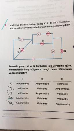 4. İç direnci önemsiz üreteç, özdeş K, L, M ve N lambaları,
ampermetre ve voltmetre ile kurulan devre şekildeki gibidir.
K
w
AF
I
A) Ampermetre
B) Voltmetre
Voltmetre
Ampermetre
Ampermetre
+
||
M
ww
Devrede yalnız M ve N lambaları ışık verdiğine göre,
numaralandırılmış bölgelere hangi devre elemanları
yerleştirilmiştir?
II
||
Ampermetre
Voltmetre
Ampermetre
Voltmetre
Voltmetre
N
Voltmetre
Ampermetre
Voltmetre
Voltmetre
Ampermetre