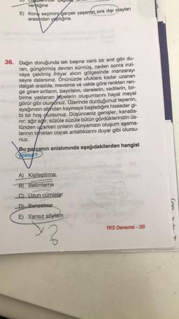 verdiğine
E) Konu seçimini gerçek yaşamın sıra dışı olayları
arasından yaptığına
36. Dağın doruğunda tek başına canlı bir anıt gibi du-
ran, güngörmüş devran sürmüş, neden sonra inzi-
vaya çekilmiş ihtiyar alıcın gölgesinde manzarayı
seyre dalarsınız. Önünüzde ufuklara kadar uzanan
dalgalı arazide, mevsime ve vakte göre renkten ren-
ge giren sırtların, bayırların, derelerin, vadilerin, bir-
birine yaslanan tepelerin oluşumlarını hayal meyal
görür gibi olursunuz. Üzerinde durduğunuz tepenin,
ayağınızın altından kaymaya başladığını hisseder gi-
bi bir hoş olursunuz. Düşünceniz genişler, kanatla-
nır; ağır ağır, süzüle süzüle bütün gördüklerinizin üs-
tünden uçarken onların dünyamızın oluşum aşama-
larının tanıkları olarak anlattıklarını duyar gibi olursu-
nuz.
Bu parçanın anlatımında aşağıdakilerden hangisi
yoktur?
A) Kişileştirme.
B) Betimleme
C) Uzun cümleler
D) Benzetme
E) Yansız söylem
3
YKS Deneme - 3B
3