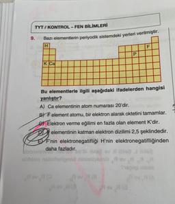 TYT/KONTROL - FEN BİLİMLERİ
Bazı elementlerin periyodik sistemdeki yerleri verilmiştir.
H
9.
K Ca
Pev (0
Bu elementlerle ilgili aşağıdaki ifadelerden hangisi
yanlıştır?
A) Ca elementinin atom numarası 20'dir.
BY F element atomu, bir elektron alarak oktetini tamamlar.
e Elektron verme eğilimi en fazla olan element K'dir.
Pog
elementinin katman elektron dizilimi 2,5 şeklindedir.
EF'nin elektronegatifliği H'nin elektronegatifliğinden
daha fazladır.
A ov 7 (8
P
av if this? & Hila?
gond ninhelynésih Rev R
Thep
Rev A(3
AG
F
Rev H (0