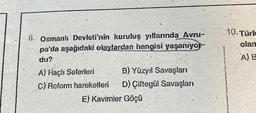 6. Osmanlı Devleti'nin kuruluş yıllarında Avru-
pa'da aşağıdaki olaylardan hangisi yaşanıyor-
du?
A) Haçlı Seferleri
B) Yüzyıl Savaşları
C) Reform hareketleri D) Çiftegül Savaşları
E) Kavimler Göçü
10. Türk
olan
A) B