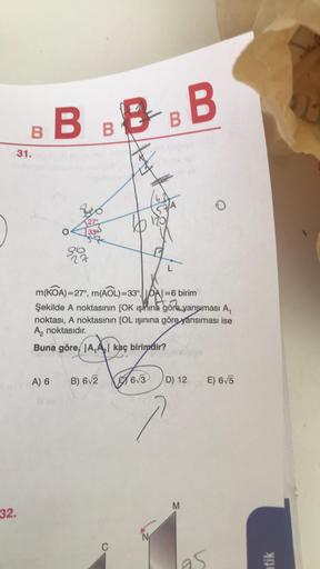 32.
B
31.
BBBBB
27°
33
A) 6
27
m(KOA)=27°, m(AOL)=33|=6 birim
Şekilde A noktasının [OK Işınına göre yansıması A,
noktası, A noktasının [OL ışınına göre yansıması ise
A₂ noktasıdır.
Buna göre A,A₂ kaç birimdir?
B) 6√2
C
6√3
57A
N
D) 12
M
E) 6√5
95
atik
T