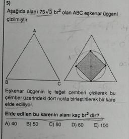 5)
Aşağıda alanı 75√3 br²2 olan ABC eşkenar üçgeni
çizilmiştir.
B
106
C
55
Eşkenar üçgenin iç teğet çemberi çizilerek bu
çember üzerindeki dört nokta birleştirilerek bir kare
elde ediliyor.
Elde edilen bu karenin alanı kaç br2 dir?
A) 40 B) 50 C) 60 D) 80
E) 100
a