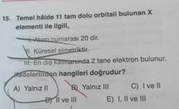 15. Temel hâlde 11 tam dolu orbitali bulunan X
elementi ile ilgili,
Atom numarası 20 dir.
VI. Küresel simetriktir.
III. En dış katmanında 2 tane elektron bulunur.
Hadelerinden hangileri doğrudur?
A) Yalnız II
B) Yalnız III
DII ve III
C) I ve II
E) I, II ve III