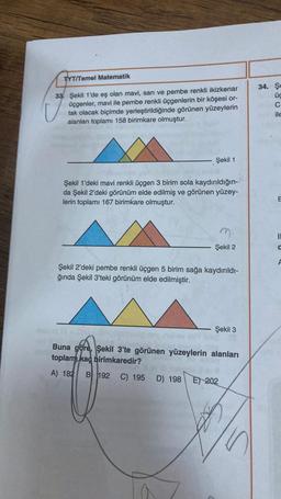 TYT/Temel Matematik
33 Şekil 1'de eş olan mavi, sarı ve pembe renkli ikizkenar
üçgenler, mavi ile pembe renkli üçgenlerin bir köşesi or-
tak olacak biçimde yerleştirildiğinde görünen yüzeylerin
alanları toplamı 158 birimkare olmuştur.
Şekil 1
Şekil 1'deki mavi renkli üçgen 3 birim sola kaydırıldığın-
da Şekil 2'deki görünüm elde edilmiş ve görünen yüzey-
lerin toplamı 167 birimkare olmuştur.
Şekil 2
Şekil 2'deki pembe renkli üçgen 5 birim sağa kaydırıldı-
ğında Şekil 3'teki görünüm elde edilmiştir.
Şekil 3
DALE
Buna göre, Şekil 3'te görünen yüzeylerin alanları
toplamı kaç birimkaredir?
A) 182 B 192 C) 195 D) 198
E) 202
34. Şe
üc
C
ile
E