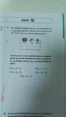 e su
nus-
LİMİT YAYINLARI
5.
DENEME 18
Bir evde farklı prizlere takılan fının, ütü ve elektrikli Isıtı-
ci aynı anda çalıştınlıyor. Belirli bir süre sonra firinin en
çok, ütünün ise en az enerji tükettiği gözleniyor.
www
A) E > E₁> EF
C) E = E=E₁
Fırın
Aynı fırın, ütü ve ısıtıcı şekildeki gibi seri bağlandı-
ğında aynı sürede tükettikleri enerjiler sırasıyla E,
Eu, E, olduğuna göre EF, E, E, arasındaki ilişki na-
sıldır?
Ütü Isıtıcı
7
E) E > E₁ > E₁
B) EF > E₁ > Eu
D) E₁> Eo > EF
6. Emine, eşit bölmelendirilmiş düzlemde L noktasından
M noktasına doğru sabit hızla hareket ediyor.