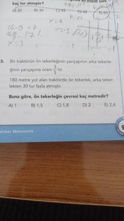 3.
kaç tur atmıştır?
A) 30
B) 36
16-9 +7
169 171
X-3
küçük çark
111?
Dy 48
K
C) 45
ehber Matematik
V^-3 (2)
660
Bir traktörün ön tekerleğinin yarıçapının arka tekerle-
ğinin yarıçapına oranı -'tir.
5
180 metre yol alan traktörde ön tekerlek, arka teker-
lekten 30 tur fazla atmıştır.
Buna göre, ön tekerleğin çevresi kaç metredir?
A) 1
B) 1,5
C) 1,8
D) 2
E) 2,4
REHBER