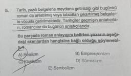 5.
Tarih, yazılı belgelerle meydana getirildiği gibi bugünkü
roman da anlatılmış veya tabiattan çıkartılmış belgeler-
le vücuda getirilmektedir. Tarihçiler geçmişin anlatıcıla-
ri, romancılar da bugünün anlatıcılarıdır.
Bu parçada roman anlayışını belirten yazarın aşağı-
dakl akımlardan hangisine bağlı olduğu söylenebi-
A) Realizm
C) Klasistzm
E) Sembollzm
B) Empresyonizm
D) Sürrealizm