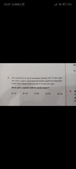 16:07 | 0,4KB/s
2. Bir markette 5'er kg lik tenekeler halinde 150 TL'den satı-
lan zeytin yağının satış fiyatında indirim yapılınca satış ade-
tinde %40, kasaya giren parada % 12 artış olmuştur.
Buna göre, yapılan indirim yüzde kaçtır?
A) 15
B) 18
C) 20
D) 24
E) 30
37%
ka
A)
5. B
2
g
yı