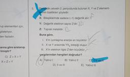 rup elementleri için,
gösteriyor.
den fazladır.
larına göre sıralanışı
rilmiştir?
C) Z>X>Y
X>Z>Y
5.
Periyodik cetvelin 2. periyodunda bulunan X, Y ve Z element-
lerinin özellikleri şöyledir:
X: Bileşiklerinde sadece (-1) değerlik alır.
Y: Değerlik elektron sayısı 2'dir.
Br
Z: Toprak metalidir.
Buna göre,
I. X'in iyonlaşma enerjisi en büyüktür.
II. X ve Y arasında YX₂ bileşiği oluşur.
III. X'in elektron ilgisi Z'den büyüktür.
yargılarından hangileri doğrudur?
A) Yalnız I
D) II ve III
B) Yalnız II
f
C) I, II ve II
E) Yalnız III