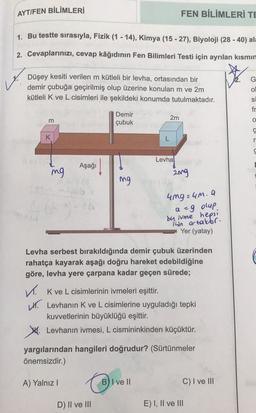 AYT/FEN BİLİMLERİ
1. Bu testte sırasıyla, Fizik (1-14), Kimya (15 -27), Biyoloji (28-40) ala
2. Cevaplarınızı, cevap kâğıdının Fen Bilimleri Testi için ayrılan kısmın
Düşey kesiti verilen m kütleli bir levha, ortasından bir
demir çubuğa geçirilmiş olup üzerine konulan m ve 2m
kütleli K ve L cisimleri ile şekildeki konumda tutulmaktadır.
m
K
mg
Aşağı
(3
Osub ▸
ZA
400-
Demir
çubuk
mg
✓. K ve L cisimlerinin ivmeleri eşittir.
D) II ve III
FEN BİLİMLERİ TE
2m
761
L
Levhanis A
2mg
Levha serbest bırakıldığında demir çubuk üzerinden
rahatça kayarak aşağı doğru hareket edebildiğine
göre, levha yere çarpana kadar geçen sürede;
B) I ve II
4mg 24m. Q
a =9 olup.
by ivme hepsi
Thin ortaktır.
Yer (yatay)
Levhanın K ve L cisimlerine uyguladığı tepki
kuvvetlerinin büyüklüğü eşittir.
Levhanın ivmesi, L cismininkinden küçüktür.
yargılarından hangileri doğrudur? (Sürtünmeler
önemsizdir.)
A) Yalnız I
C) I ve III
E) I, II ve III
O
S
fr
O
Ç
r
S