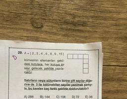 D
29. A=(2,3,4,6,8,9,15)
kümesinin elemanları şekil-
deki kutulara, her kutuya bir
sayı gelecek şekilde yazıla-
caktır.
Satırların veya sütunların birine çift sayılar diğe-
rine de 3 ile bölünebilen sayılar yazılmak şartıy-
la, bu kareler kaç farklı şekilde doldurulabilir?
A) 288 B) 144 C) 108
D) 72
E) 36