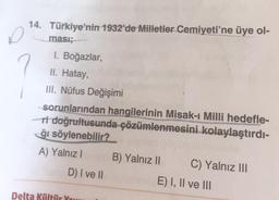 14. Türkiye'nin 1932'de Milletler Cemiyeti'ne üye ol-
ması;
I. Boğazlar,
II. Hatay,
III. Nüfus Değişimi
sorunlarından hangilerinin Misak-ı Milli hedefle-
ri doğrultusunda çözümlenmesini kolaylaştırdı-
ğı söylenebilir?
A) Yalnız I
D) I ve II
Delta Kültür Ya
B) Yalnız II
C) Yalnız III
E) I, II ve III