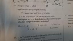 10. mX(g) + nY(g) → pZ(g)
116
8
tepkimesi ile ilgili şu bilgiler veriliyor;
D) m = n = p
70,8
= 0,2
X'in harcanma hızı, Y'ninkinin iki katıdır.
Z'nin oluşma hızı, X'in harcanma hızına eşittir.
Buna göre, m, n, p değerleri arasındaki ilişkisi aşağıda-
kilerden hangisinde doğru verilmiştir?
A) m>n>p
B) n>p>m
C) m=p>n
E)p>m>n
11. X ile Y₂ gazları arasında oluşan ve tek cins ürünün oluştuğu
tepkime ile ilgili şu bilgiler veriliyor;
azının harcanma hızının 3/2
Palme Yayın
su buhar
A) 0,1
14. Zn(k)+21
tepkimes
mal koşu
Buna gö
A) 10