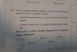 D) m =n=p
www
11. X ile Y₂ gazları arasında oluşan ve tek cins ürünün oluştuğu
tepkime ile ilgili şu bilgiler veriliyor;
X gazının harcanma hızı, Y₂ gazının harcanma hızının 3/2
katıdır.
E)p>m>n
Ürünün oluşma hızı, Y₂ gazının harcanma hızının yarısı-
dir.
D) XY 3
Buna göre, ürünün formülü aşağıdakilerin hangisinde
doğru verilmiştir?
A) X3Y4
B) X₂Y3
E) X3Y2
1
C) XY ₂
9. A
10. C
15. a
t
F