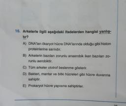 16. Arkelerle ilgili aşağıdaki ifadelerden hangisi yanlış-
tır?
A) DNA'ları ökaryot hücre DNA'larında olduğu gibi histon
proteinlerine sarılıdır.
B) Arkelerin bazıları zorunlu anaerobik iken bazıları zo-
runlu aerobiktir.
C) Tüm arkeler ototrof beslenme gösterir.
D) Bakteri, mantar ve bitki hücreleri gibi hücre duvarına
sahiptir.
E) Prokaryot hücre yapısına sahiptirler.
20