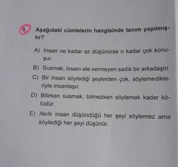 8.
Aşağıdaki cümlelerin hangisinde tanım yapılmış-
tır?
A) İnsan ne kadar az düşünürse o kadar çok konu-
şur.
B) Susmak, insanı ele vermeyen sadık bir arkadaştır.
C) Bir insan söylediği şeylerden çok, söylemedikle-
riyle insanlaşır.
D) Bilirken susmak, bilmezken söylemek kadar kö-
tüdür.
E) Akıllı insan düşündüğü her şeyi söylemez ama
söylediği her şeyi düşünür.