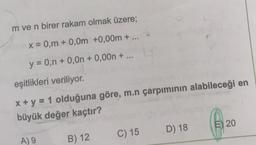 m ve n birer rakam olmak üzere;
x = 0,m + 0,0m +0,00m + ...
y = 0,n + 0,0n + 0,00n + .
eşitlikleri veriliyor.
x + y = 1 olduğuna göre, m.n çarpımının alabileceği en
büyük değer kaçtır?
A) 9
B) 12
C) 15
D) 18
E) 20