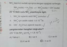 1. NH, bazının sudaki ayrışma dengesi aşağıda verilmiştir.
NH3(suda) + H₂O(s) NH (suda) + OH¯(suda)
ASTI
25 °C'deki sulu NH, çözeltisiyle ilgili,
Baz
3
asit
95
I. NH₂'ün eşlenik asidi NH iyonudur.
II. NH için asitlik sabiti 1,8-10-5 tir.
III. OH, H₂O'nun eşlenik bazıdır.
yargılarından hangileri doğrudur?
(25 °C'de NH₂ için K = 1,8-10-5)
A) Yalnız I
B) I ve II
D) II ve III
M=
C) I ve III
EI, II ve III