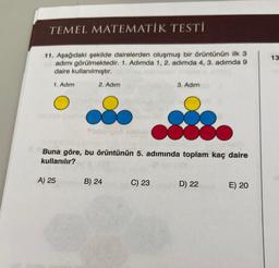 TEMEL MATEMATİK TESTİ
11. Aşağıdaki şekilde dairelerden oluşmuş bir örüntünün ilk 3
adımı görülmektedir. 1. Adımda 1, 2. adımda 4, 3. adımda 9
daire kullanılmıştır.
1. Adım
2. Adım
A) 25
fal
Buna göre, bu örüntünün 5. adımında toplam kaç daire
kullanılır?
(0
D) 22
B) 24
3. Adım
C) 23
E) 20
13