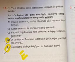 13. "II. Yeni, 1954'ten sonra filizlenmeye başlayan bir şiir hare-
ketidir."
Bu cümledeki altı çizili sözcüğün cümleye kattığı
anlam aşağıdakilerden hangisinde yoktur?
A) Realist akımın uç verdiği dönemde yazı hayatına baş-
lamıştı.
B) Garip akımının ilk adımlarını attığı günlerdi.
C) Fecriati dağılmadan millî edebiyat anlayışı belirmeye
başlamıştı.
DYO tarihlerde Tanzimat edebiyatı çekirdeğini yarmaya
çalışıyordu.
E) Batılılaşma gittikçe büyüyen su halkaları gibiydi.
2. C
inam
annel